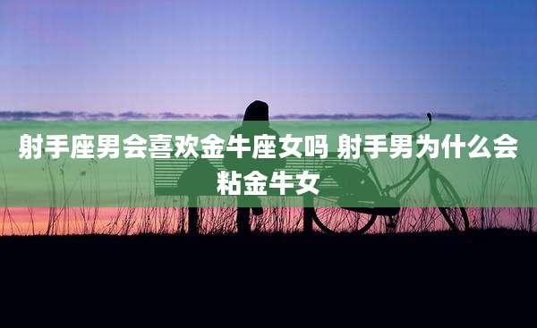 射手座男会喜欢金牛座女吗 射手男为什么会粘金牛女