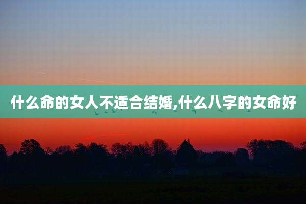 什么命的女人不适合结婚,什么八字的女命好