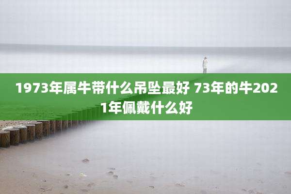 1973年属牛带什么吊坠最好 73年的牛2021年佩戴什么好