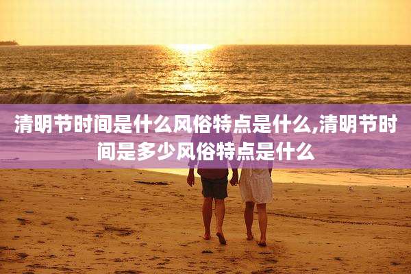 清明节时间是什么风俗特点是什么,清明节时间是多少风俗特点是什么
