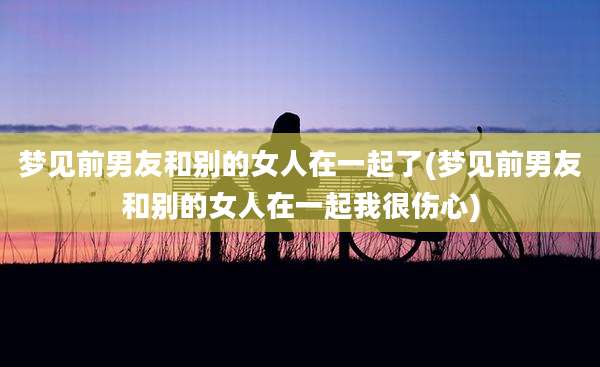 梦见前男友和别的女人在一起了(梦见前男友和别的女人在一起我很伤心)