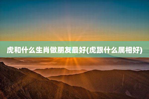 虎和什么生肖做朋友最好(虎跟什么属相好)