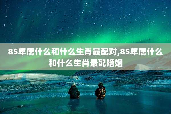 85年属什么和什么生肖最配对,85年属什么和什么生肖最配婚姻