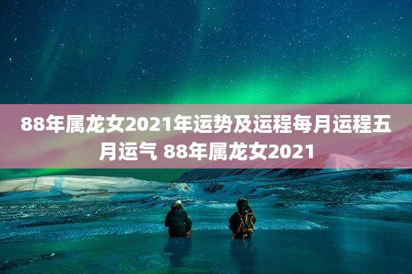 88年属龙女2021年运势及运程每月运程五月运气 88年属龙女2021