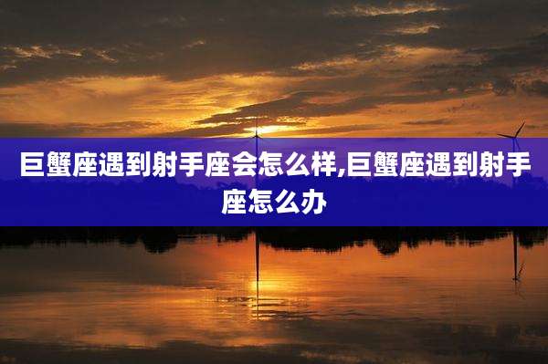 巨蟹座遇到射手座会怎么样,巨蟹座遇到射手座怎么办