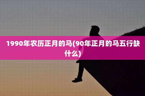 1990年农历正月的马(90年正月的马五行缺什么)