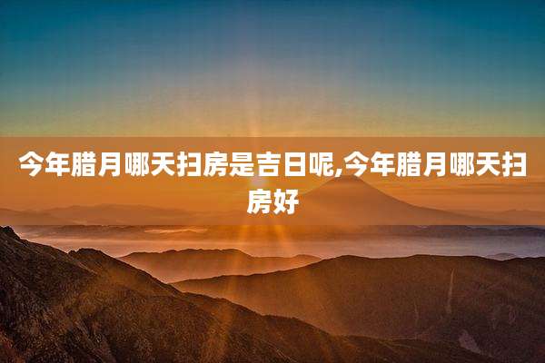 今年腊月哪天扫房是吉日呢,今年腊月哪天扫房好