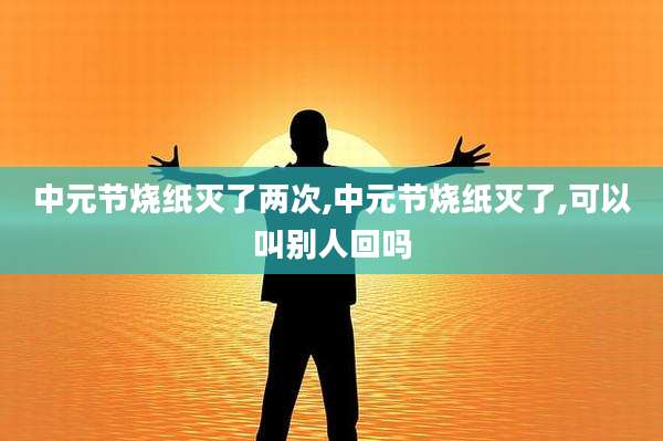 中元节烧纸灭了两次,中元节烧纸灭了,可以叫别人回吗