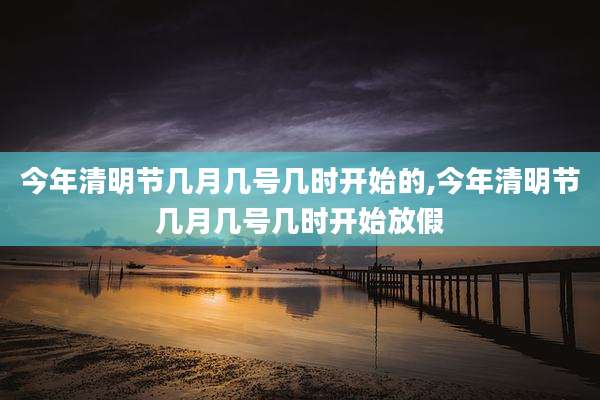 今年清明节几月几号几时开始的,今年清明节几月几号几时开始放假