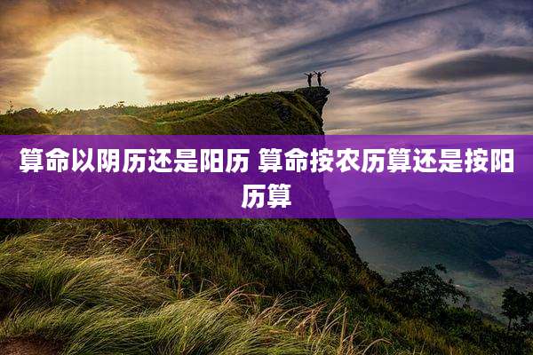算命以阴历还是阳历 算命按农历算还是按阳历算