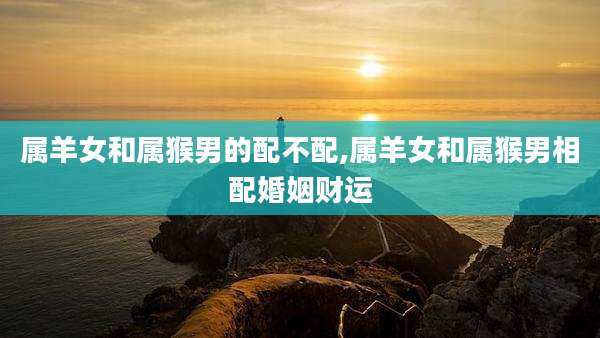 属羊女和属猴男的配不配,属羊女和属猴男相配婚姻财运