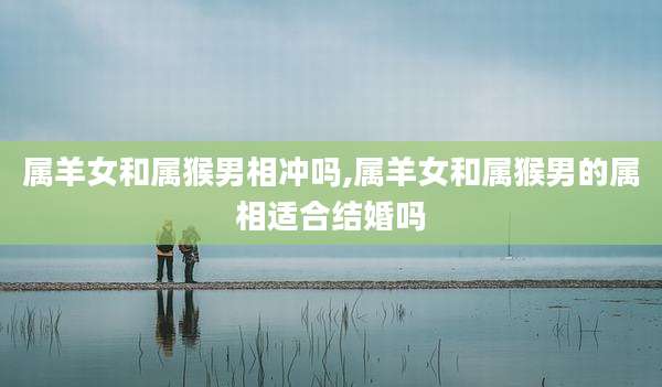 属羊女和属猴男相冲吗,属羊女和属猴男的属相适合结婚吗