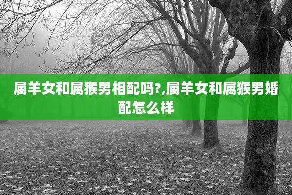 属羊女和属猴男相配吗?,属羊女和属猴男婚配怎么样