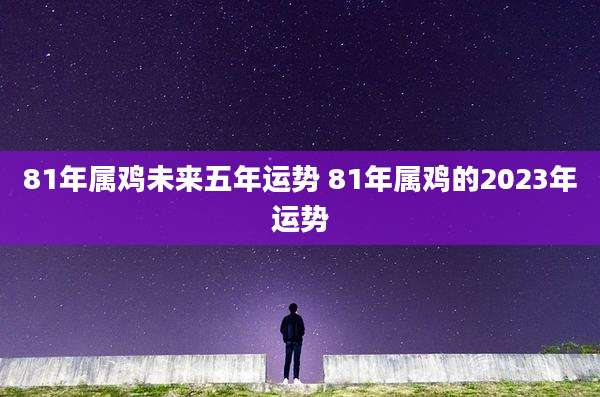 81年属鸡未来五年运势 81年属鸡的2023年运势