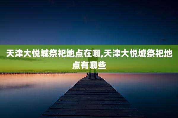 天津大悦城祭祀地点在哪,天津大悦城祭祀地点有哪些