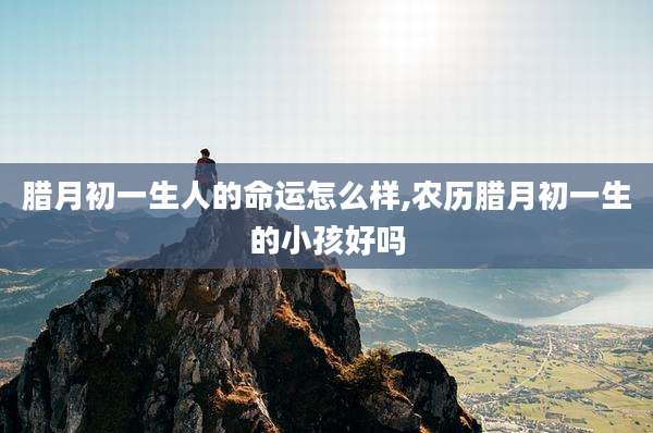 腊月初一生人的命运怎么样,农历腊月初一生的小孩好吗