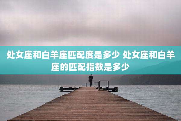 处女座和白羊座匹配度是多少 处女座和白羊座的匹配指数是多少