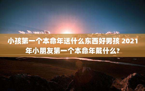 小孩第一个本命年送什么东西好男孩 2021年小朋友第一个本命年戴什么?