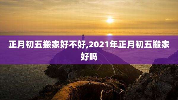正月初五搬家好不好,2021年正月初五搬家好吗
