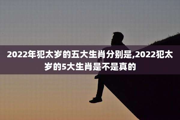 2022年犯太岁的五大生肖分别是,2022犯太岁的5大生肖是不是真的
