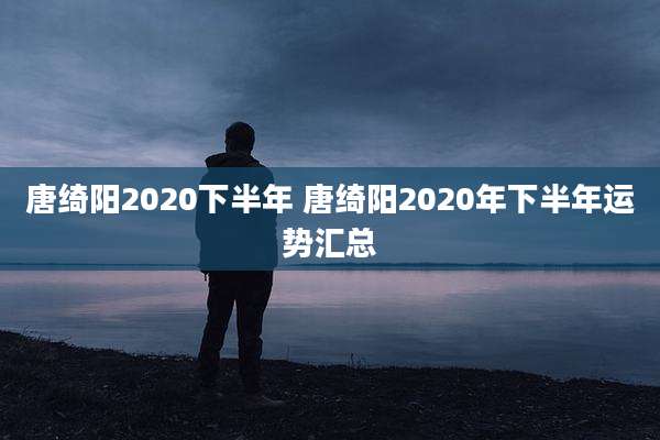 唐绮阳2020下半年 唐绮阳2020年下半年运势汇总