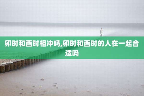 卯时和酉时相冲吗,卯时和酉时的人在一起合适吗