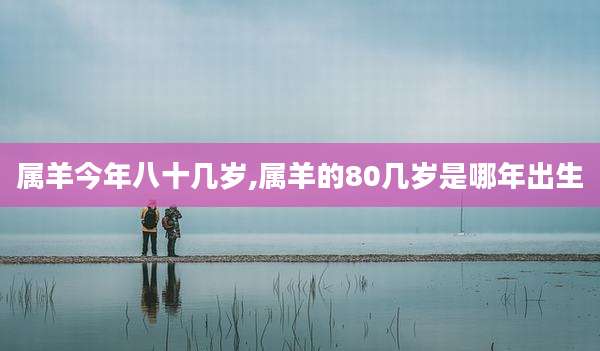 属羊今年八十几岁,属羊的80几岁是哪年出生