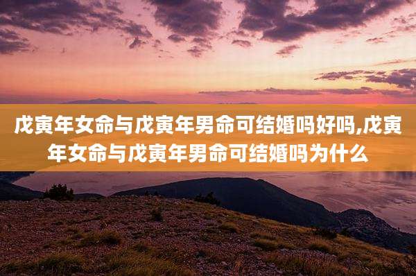 戊寅年女命与戊寅年男命可结婚吗好吗,戊寅年女命与戊寅年男命可结婚吗为什么