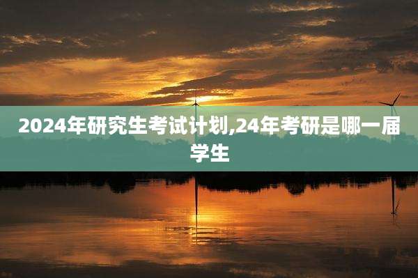 2024年研究生考试计划,24年考研是哪一届学生
