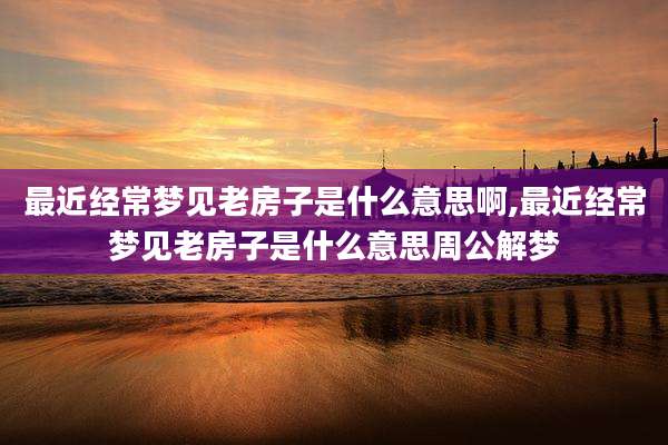 最近经常梦见老房子是什么意思啊,最近经常梦见老房子是什么意思周公解梦