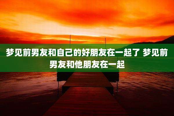 梦见前男友和自己的好朋友在一起了 梦见前男友和他朋友在一起