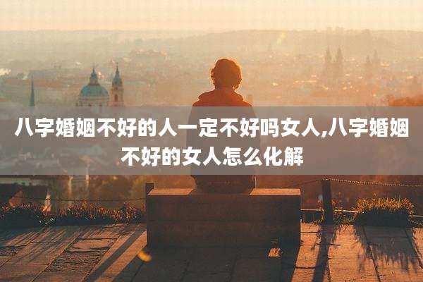 八字婚姻不好的人一定不好吗女人,八字婚姻不好的女人怎么化解