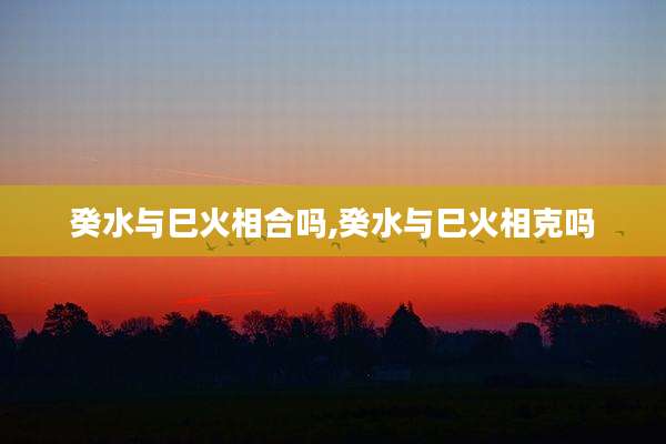 癸水与巳火相合吗,癸水与巳火相克吗