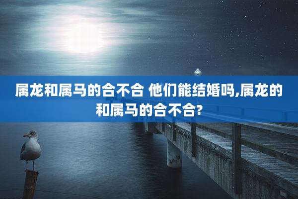 属龙和属马的合不合 他们能结婚吗,属龙的和属马的合不合?