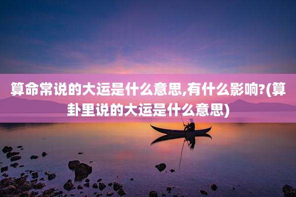算命常说的大运是什么意思,有什么影响?(算卦里说的大运是什么意思)