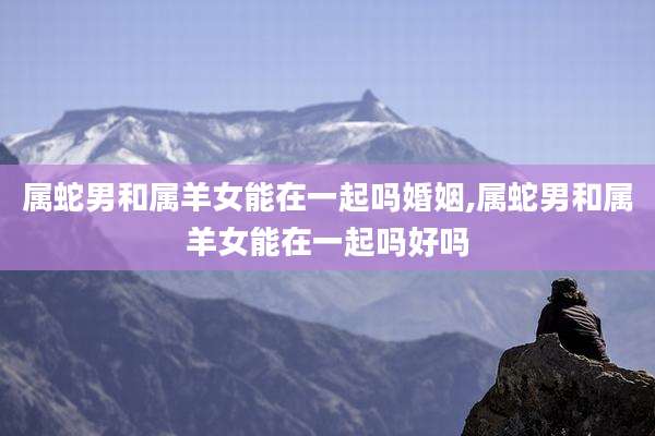 属蛇男和属羊女能在一起吗婚姻,属蛇男和属羊女能在一起吗好吗