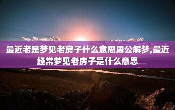 最近老是梦见老房子什么意思周公解梦,最近经常梦见老房子是什么意思