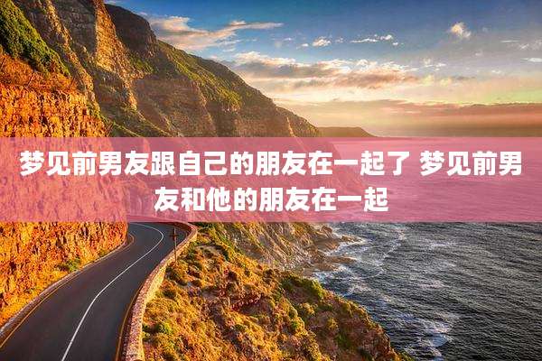 梦见前男友跟自己的朋友在一起了 梦见前男友和他的朋友在一起