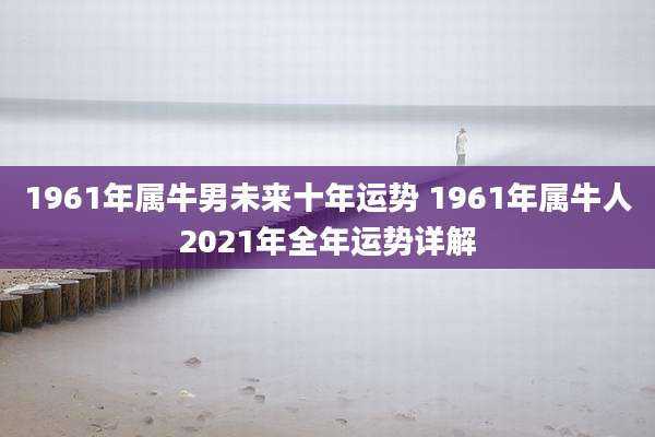 1961年属牛男未来十年运势 1961年属牛人2021年全年运势详解