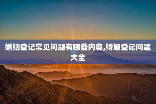 婚姻登记常见问题有哪些内容,婚姻登记问题大全