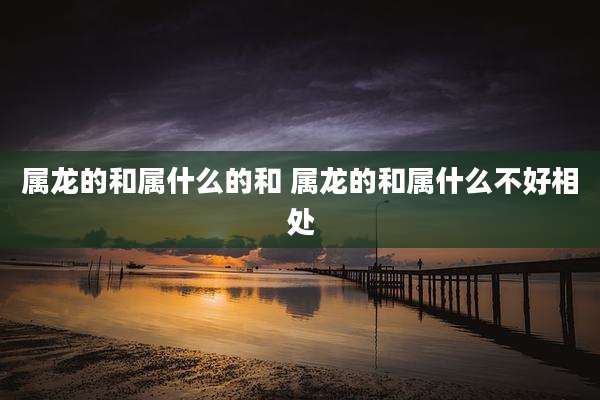 属龙的和属什么的和 属龙的和属什么不好相处