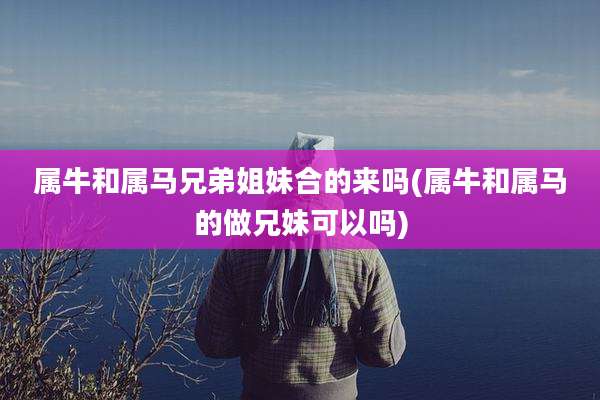 属牛和属马兄弟姐妹合的来吗(属牛和属马的做兄妹可以吗)