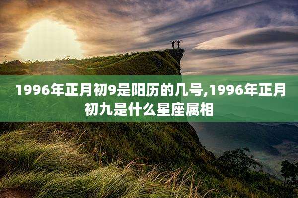1996年正月初9是阳历的几号,1996年正月初九是什么星座属相