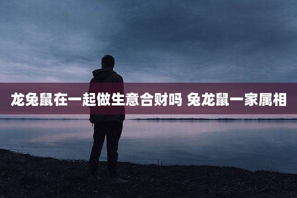 龙兔鼠在一起做生意合财吗 兔龙鼠一家属相