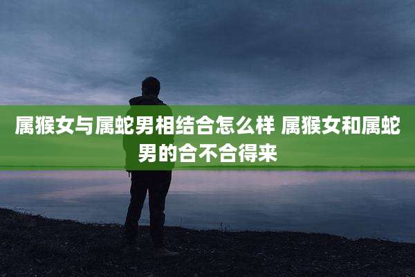 属猴女与属蛇男相结合怎么样 属猴女和属蛇男的合不合得来