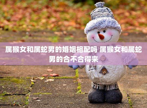属猴女和属蛇男的婚姻相配吗 属猴女和属蛇男的合不合得来