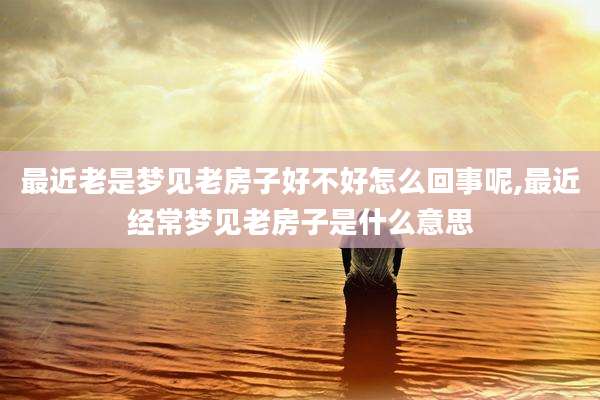最近老是梦见老房子好不好怎么回事呢,最近经常梦见老房子是什么意思