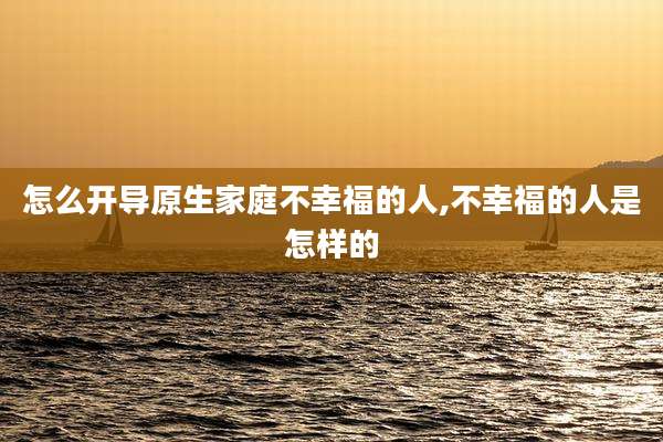 怎么开导原生家庭不幸福的人,不幸福的人是怎样的