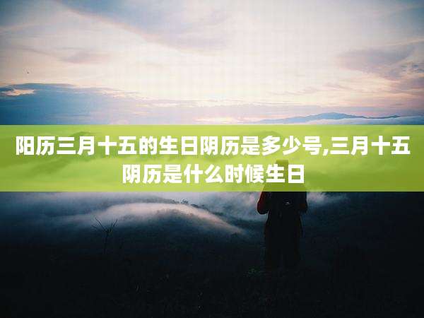 阳历三月十五的生日阴历是多少号,三月十五阴历是什么时候生日