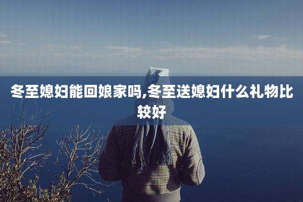 冬至媳妇能回娘家吗,冬至送媳妇什么礼物比较好